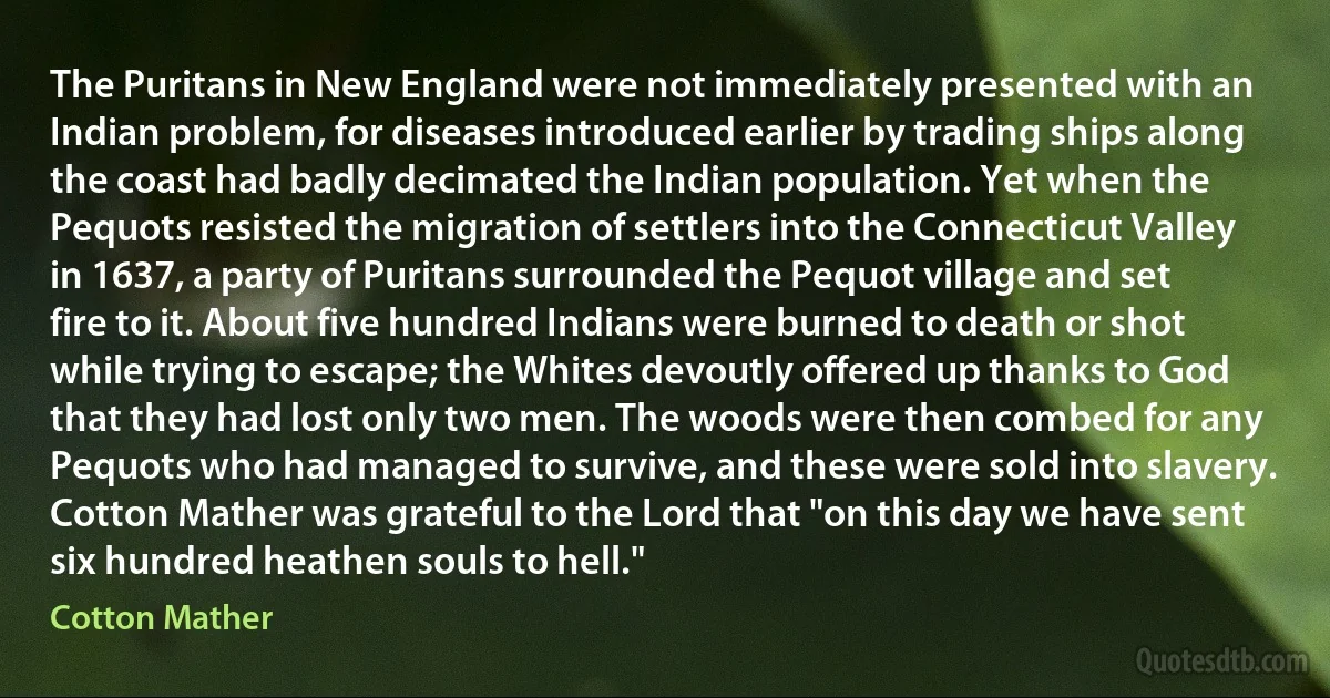 The Puritans in New England were not immediately presented with an Indian problem, for diseases introduced earlier by trading ships along the coast had badly decimated the Indian population. Yet when the Pequots resisted the migration of settlers into the Connecticut Valley in 1637, a party of Puritans surrounded the Pequot village and set fire to it. About five hundred Indians were burned to death or shot while trying to escape; the Whites devoutly offered up thanks to God that they had lost only two men. The woods were then combed for any Pequots who had managed to survive, and these were sold into slavery. Cotton Mather was grateful to the Lord that "on this day we have sent six hundred heathen souls to hell." (Cotton Mather)