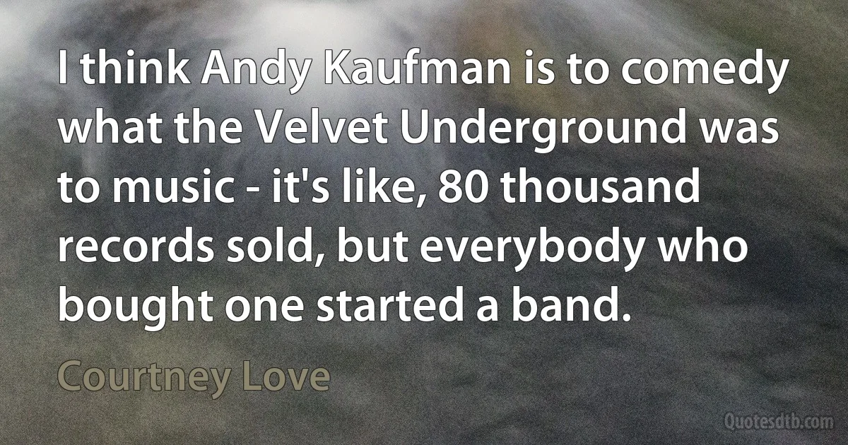 I think Andy Kaufman is to comedy what the Velvet Underground was to music - it's like, 80 thousand records sold, but everybody who bought one started a band. (Courtney Love)