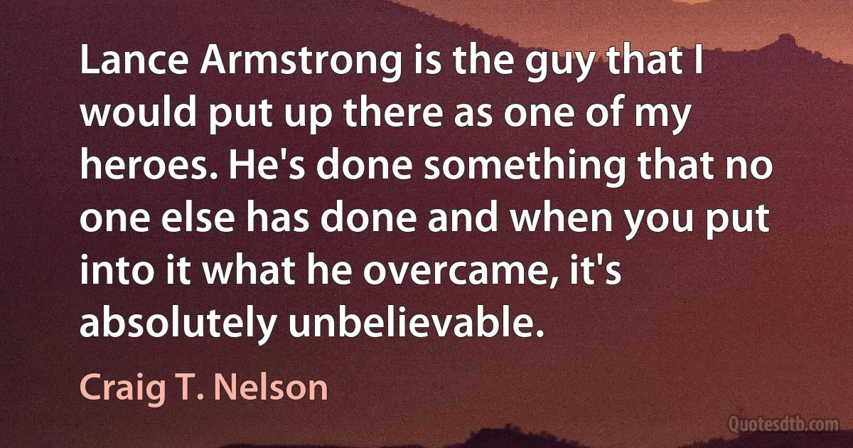 Lance Armstrong is the guy that I would put up there as one of my heroes. He's done something that no one else has done and when you put into it what he overcame, it's absolutely unbelievable. (Craig T. Nelson)