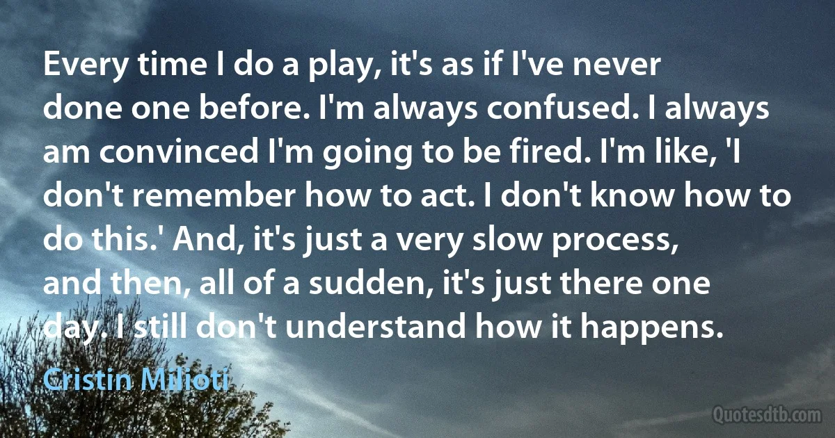 Every time I do a play, it's as if I've never done one before. I'm always confused. I always am convinced I'm going to be fired. I'm like, 'I don't remember how to act. I don't know how to do this.' And, it's just a very slow process, and then, all of a sudden, it's just there one day. I still don't understand how it happens. (Cristin Milioti)