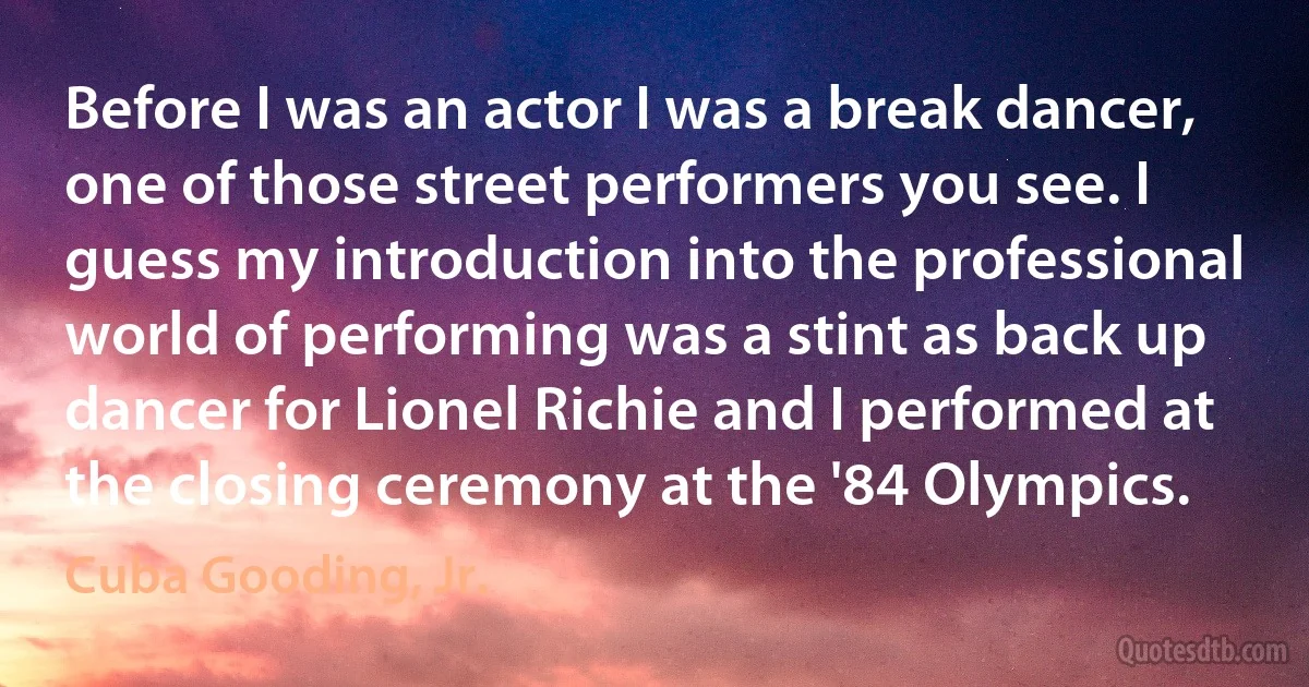 Before I was an actor I was a break dancer, one of those street performers you see. I guess my introduction into the professional world of performing was a stint as back up dancer for Lionel Richie and I performed at the closing ceremony at the '84 Olympics. (Cuba Gooding, Jr.)