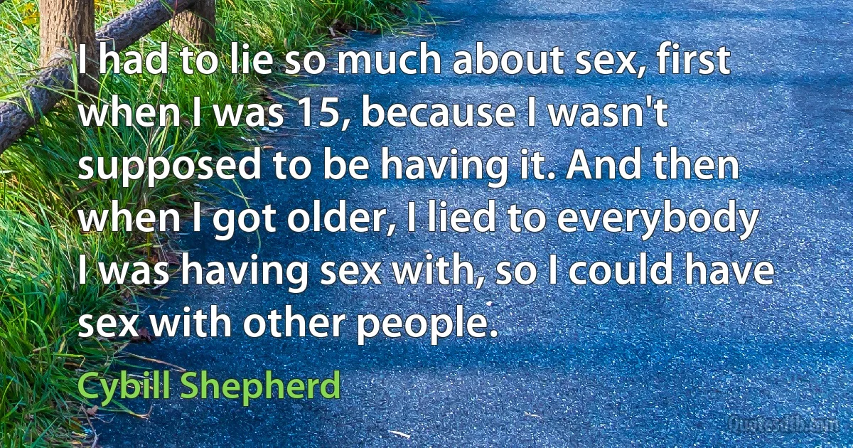 I had to lie so much about sex, first when I was 15, because I wasn't supposed to be having it. And then when I got older, I lied to everybody I was having sex with, so I could have sex with other people. (Cybill Shepherd)