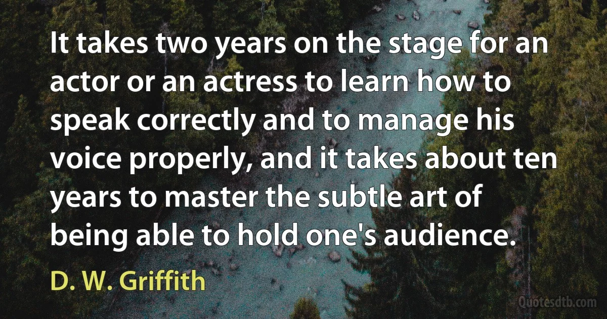 It takes two years on the stage for an actor or an actress to learn how to speak correctly and to manage his voice properly, and it takes about ten years to master the subtle art of being able to hold one's audience. (D. W. Griffith)