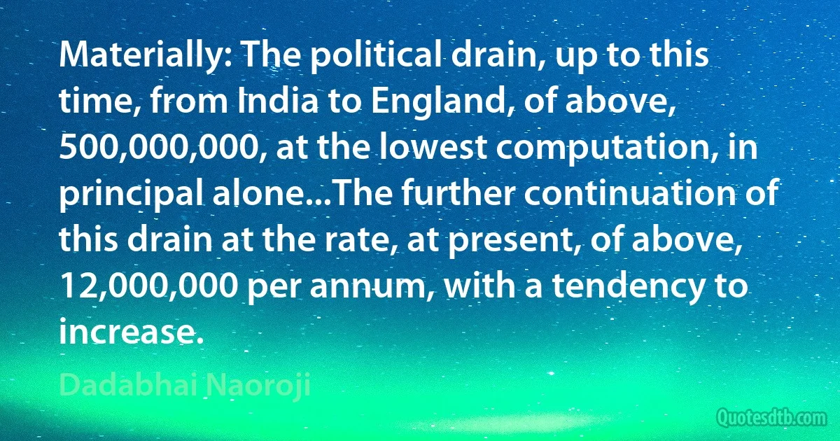 Materially: The political drain, up to this time, from India to England, of above, 500,000,000, at the lowest computation, in principal alone...The further continuation of this drain at the rate, at present, of above, 12,000,000 per annum, with a tendency to increase. (Dadabhai Naoroji)