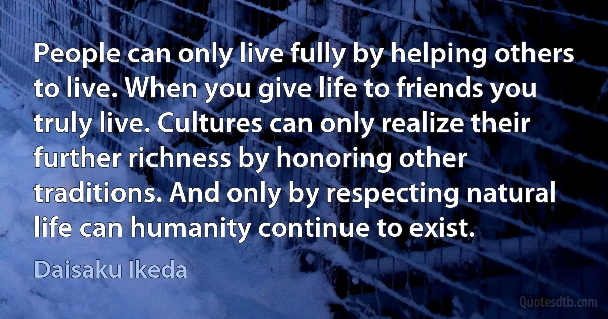 People can only live fully by helping others to live. When you give life to friends you truly live. Cultures can only realize their further richness by honoring other traditions. And only by respecting natural life can humanity continue to exist. (Daisaku Ikeda)