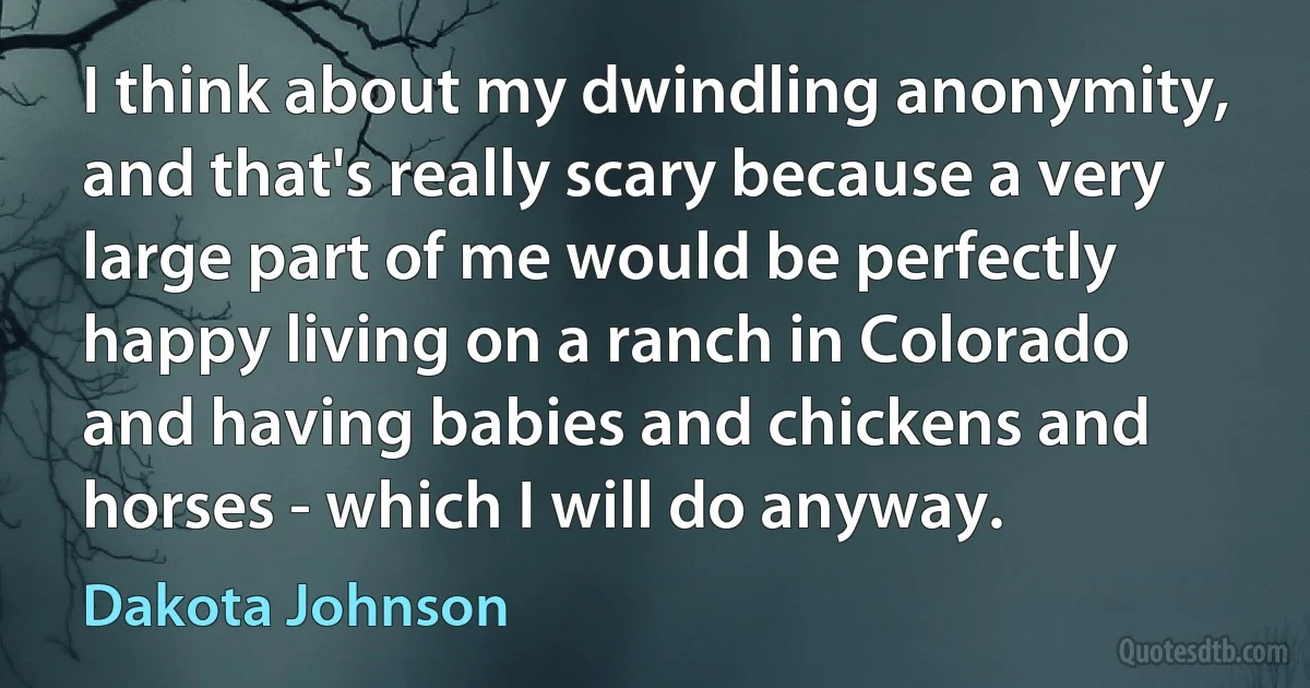 I think about my dwindling anonymity, and that's really scary because a very large part of me would be perfectly happy living on a ranch in Colorado and having babies and chickens and horses - which I will do anyway. (Dakota Johnson)