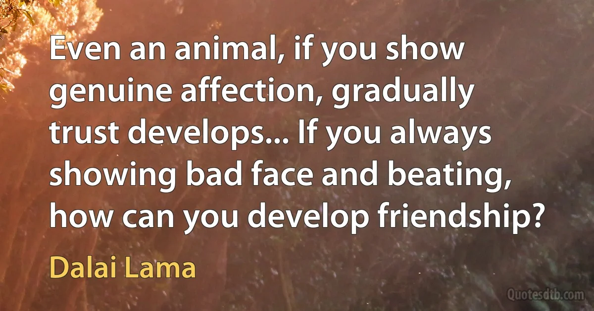 Even an animal, if you show genuine affection, gradually trust develops... If you always showing bad face and beating, how can you develop friendship? (Dalai Lama)