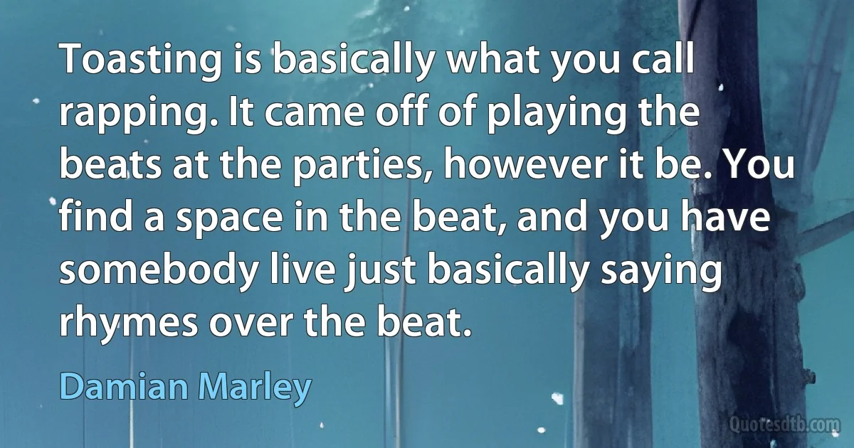 Toasting is basically what you call rapping. It came off of playing the beats at the parties, however it be. You find a space in the beat, and you have somebody live just basically saying rhymes over the beat. (Damian Marley)