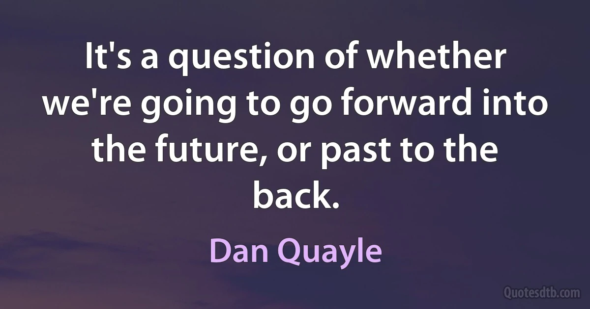 It's a question of whether we're going to go forward into the future, or past to the back. (Dan Quayle)