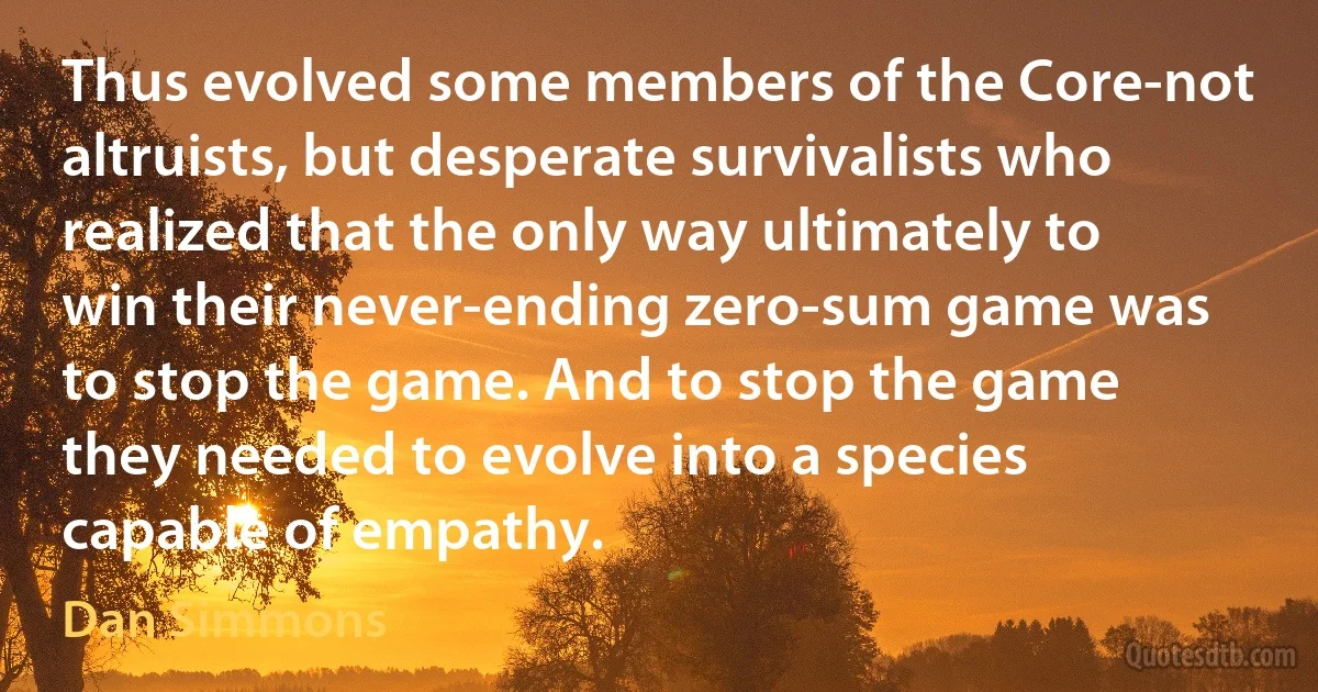 Thus evolved some members of the Core-not altruists, but desperate survivalists who realized that the only way ultimately to win their never-ending zero-sum game was to stop the game. And to stop the game they needed to evolve into a species capable of empathy. (Dan Simmons)