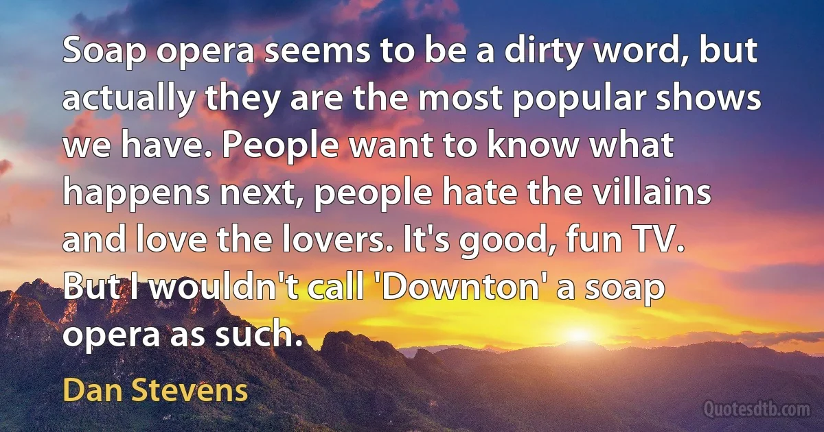 Soap opera seems to be a dirty word, but actually they are the most popular shows we have. People want to know what happens next, people hate the villains and love the lovers. It's good, fun TV. But I wouldn't call 'Downton' a soap opera as such. (Dan Stevens)