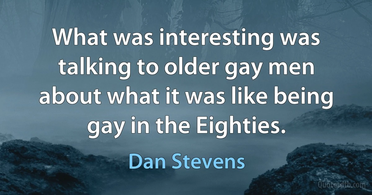 What was interesting was talking to older gay men about what it was like being gay in the Eighties. (Dan Stevens)