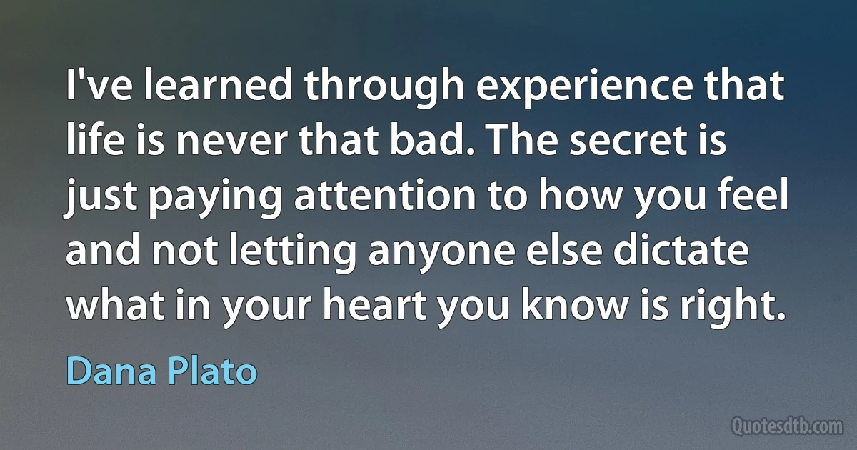 I've learned through experience that life is never that bad. The secret is just paying attention to how you feel and not letting anyone else dictate what in your heart you know is right. (Dana Plato)