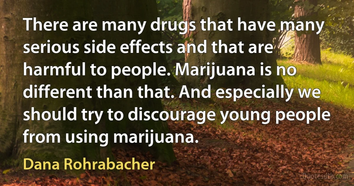 There are many drugs that have many serious side effects and that are harmful to people. Marijuana is no different than that. And especially we should try to discourage young people from using marijuana. (Dana Rohrabacher)