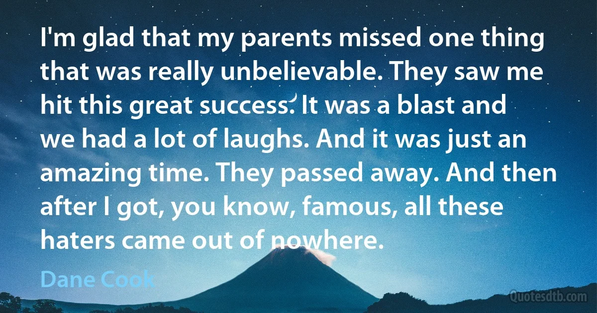 I'm glad that my parents missed one thing that was really unbelievable. They saw me hit this great success. It was a blast and we had a lot of laughs. And it was just an amazing time. They passed away. And then after I got, you know, famous, all these haters came out of nowhere. (Dane Cook)