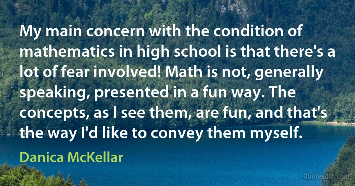 My main concern with the condition of mathematics in high school is that there's a lot of fear involved! Math is not, generally speaking, presented in a fun way. The concepts, as I see them, are fun, and that's the way I'd like to convey them myself. (Danica McKellar)