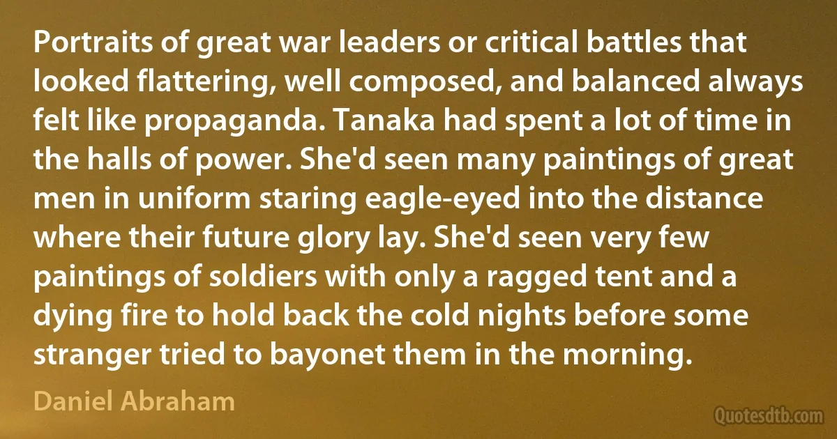 Portraits of great war leaders or critical battles that looked flattering, well composed, and balanced always felt like propaganda. Tanaka had spent a lot of time in the halls of power. She'd seen many paintings of great men in uniform staring eagle-eyed into the distance where their future glory lay. She'd seen very few paintings of soldiers with only a ragged tent and a dying fire to hold back the cold nights before some stranger tried to bayonet them in the morning. (Daniel Abraham)