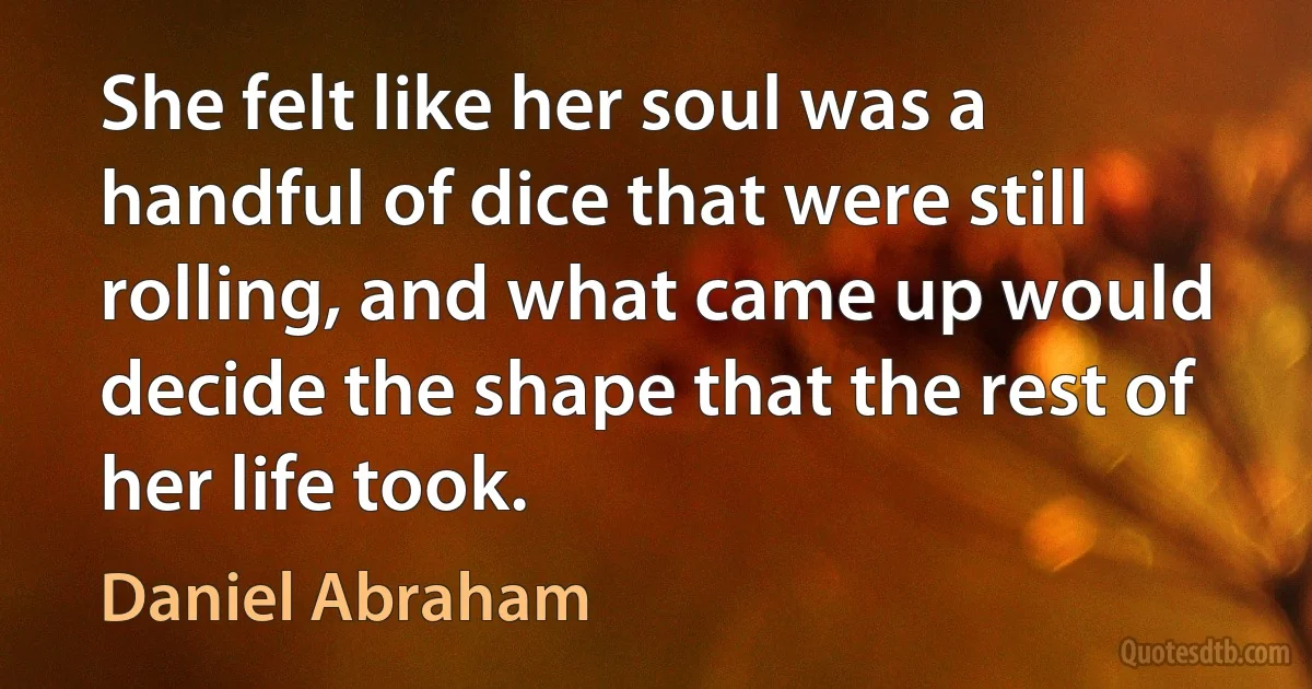 She felt like her soul was a handful of dice that were still rolling, and what came up would decide the shape that the rest of her life took. (Daniel Abraham)