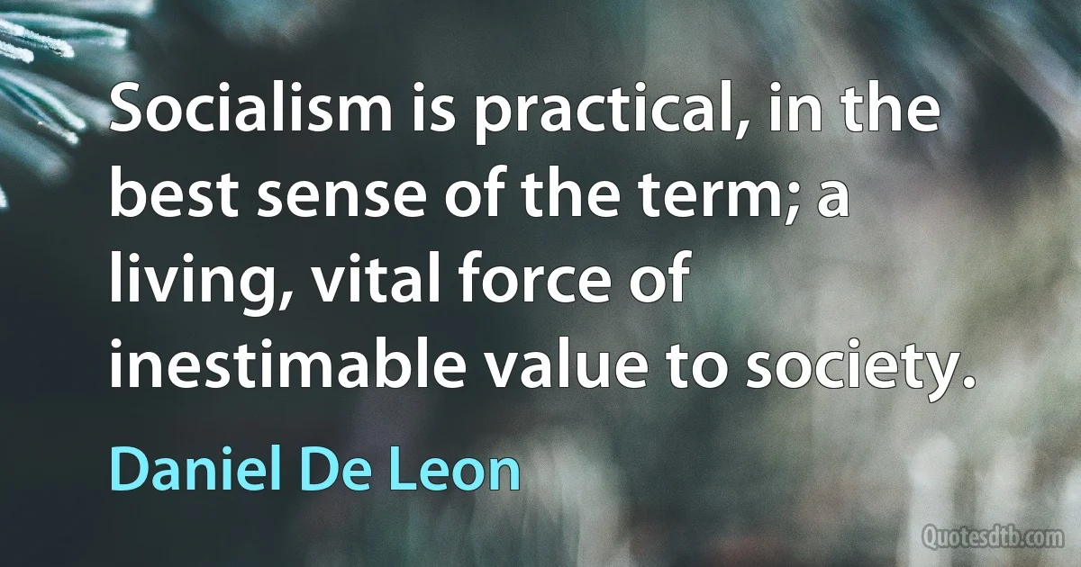 Socialism is practical, in the best sense of the term; a living, vital force of inestimable value to society. (Daniel De Leon)