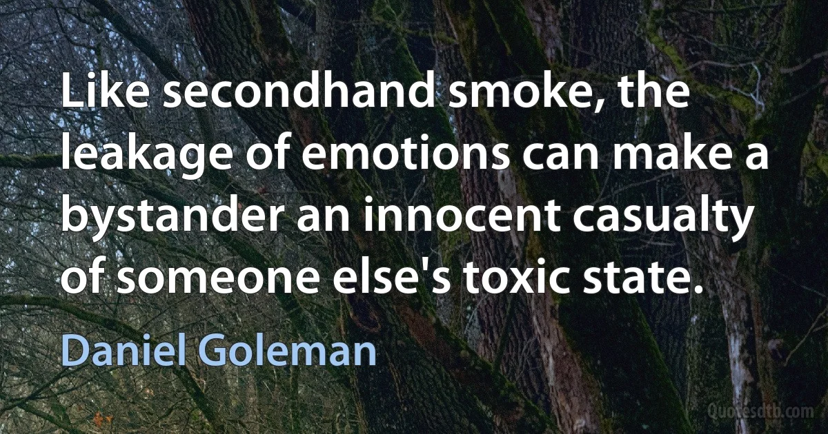 Like secondhand smoke, the leakage of emotions can make a bystander an innocent casualty of someone else's toxic state. (Daniel Goleman)