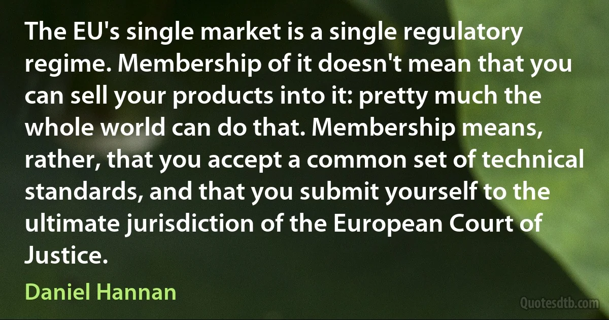 The EU's single market is a single regulatory regime. Membership of it doesn't mean that you can sell your products into it: pretty much the whole world can do that. Membership means, rather, that you accept a common set of technical standards, and that you submit yourself to the ultimate jurisdiction of the European Court of Justice. (Daniel Hannan)