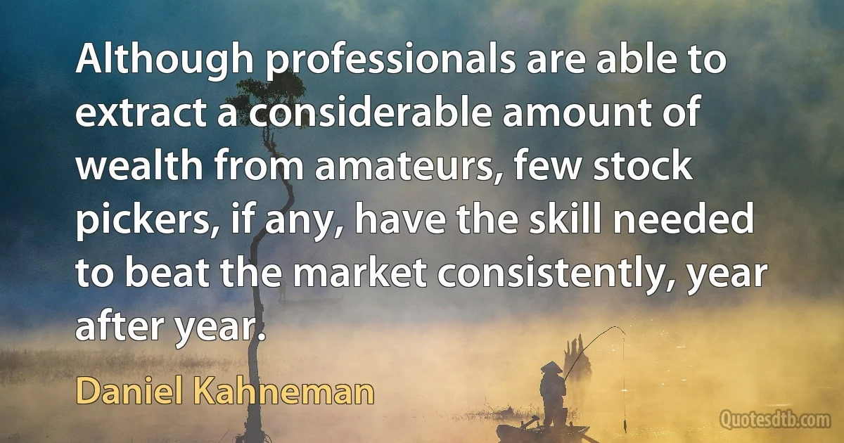 Although professionals are able to extract a considerable amount of wealth from amateurs, few stock pickers, if any, have the skill needed to beat the market consistently, year after year. (Daniel Kahneman)