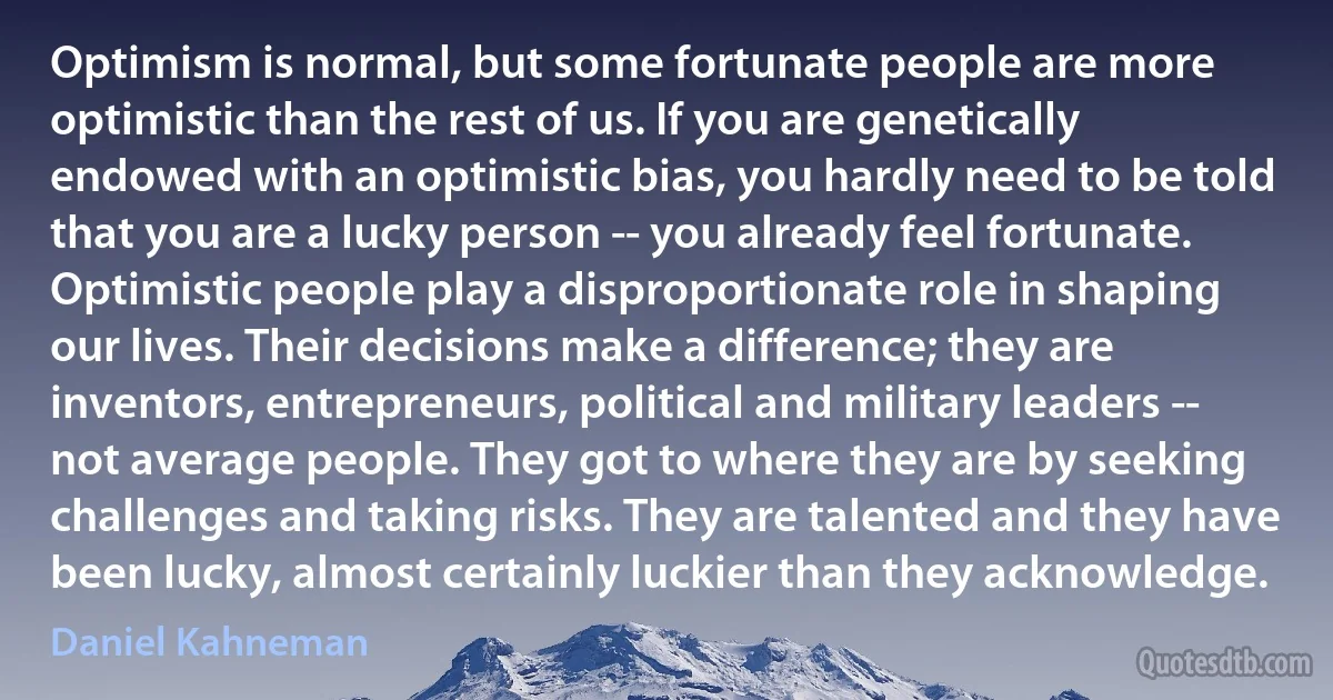 Optimism is normal, but some fortunate people are more optimistic than the rest of us. If you are genetically endowed with an optimistic bias, you hardly need to be told that you are a lucky person -- you already feel fortunate. Optimistic people play a disproportionate role in shaping our lives. Their decisions make a difference; they are inventors, entrepreneurs, political and military leaders -- not average people. They got to where they are by seeking challenges and taking risks. They are talented and they have been lucky, almost certainly luckier than they acknowledge. (Daniel Kahneman)