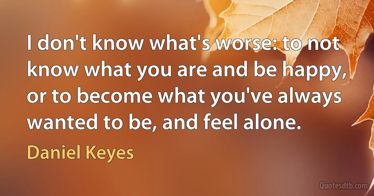 I don't know what's worse: to not know what you are and be happy, or to become what you've always wanted to be, and feel alone. (Daniel Keyes)