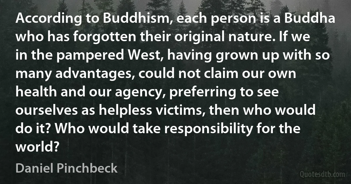 According to Buddhism, each person is a Buddha who has forgotten their original nature. If we in the pampered West, having grown up with so many advantages, could not claim our own health and our agency, preferring to see ourselves as helpless victims, then who would do it? Who would take responsibility for the world? (Daniel Pinchbeck)