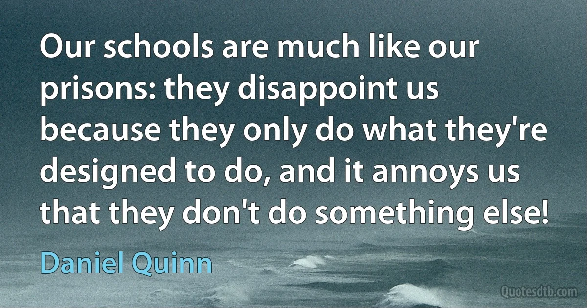 Our schools are much like our prisons: they disappoint us because they only do what they're designed to do, and it annoys us that they don't do something else! (Daniel Quinn)