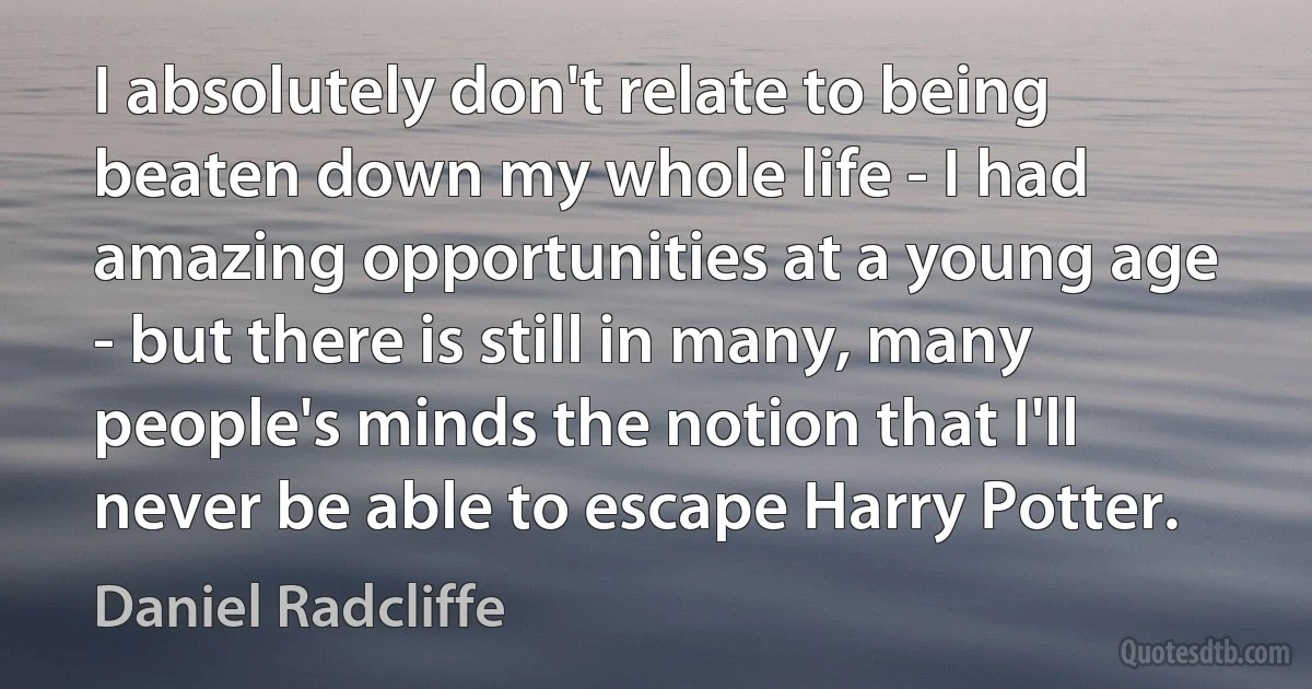 I absolutely don't relate to being beaten down my whole life - I had amazing opportunities at a young age - but there is still in many, many people's minds the notion that I'll never be able to escape Harry Potter. (Daniel Radcliffe)