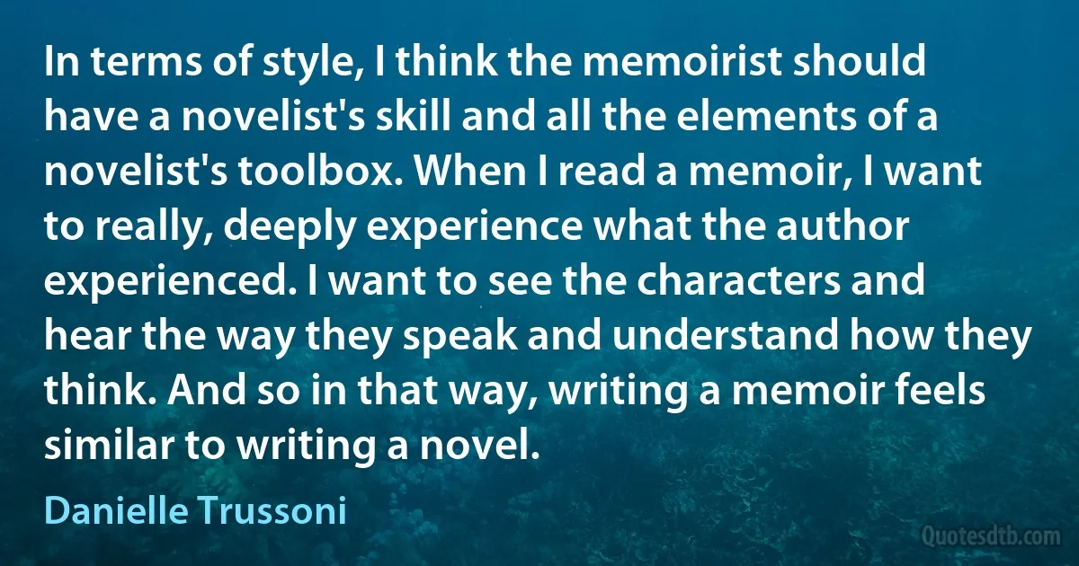 In terms of style, I think the memoirist should have a novelist's skill and all the elements of a novelist's toolbox. When I read a memoir, I want to really, deeply experience what the author experienced. I want to see the characters and hear the way they speak and understand how they think. And so in that way, writing a memoir feels similar to writing a novel. (Danielle Trussoni)