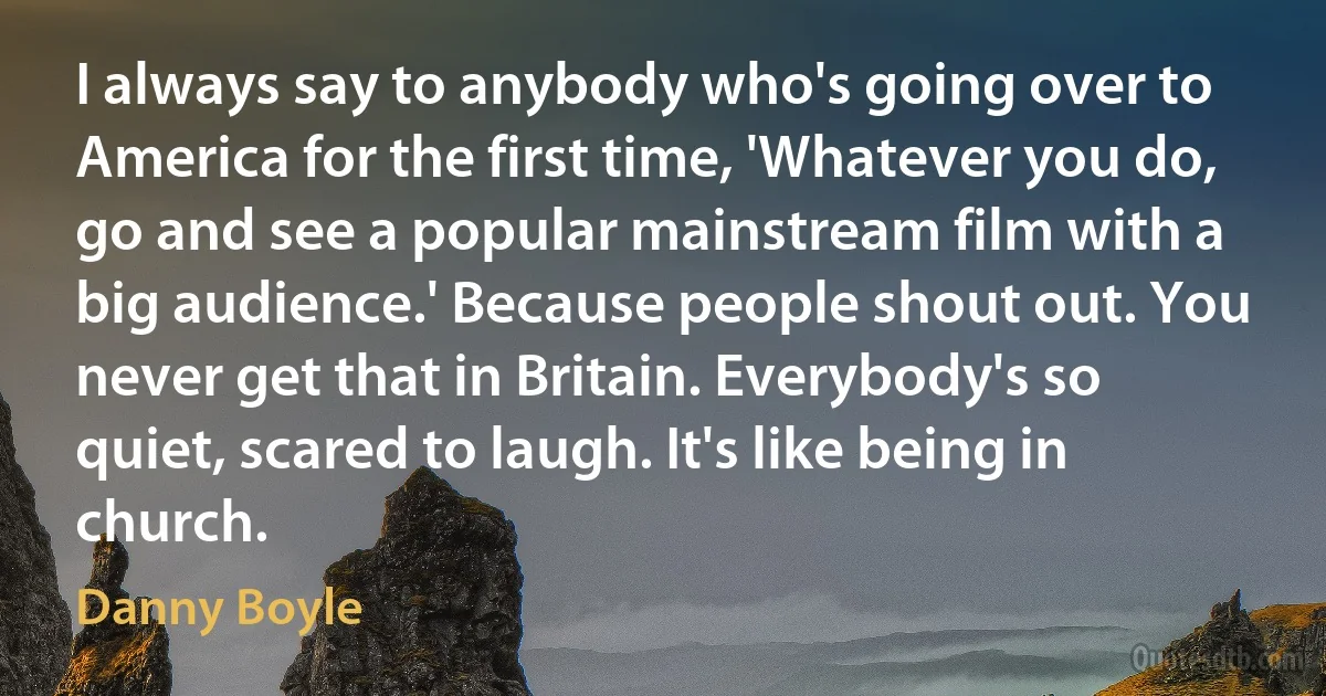 I always say to anybody who's going over to America for the first time, 'Whatever you do, go and see a popular mainstream film with a big audience.' Because people shout out. You never get that in Britain. Everybody's so quiet, scared to laugh. It's like being in church. (Danny Boyle)