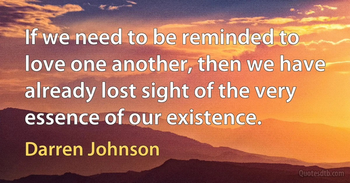 If we need to be reminded to love one another, then we have already lost sight of the very essence of our existence. (Darren Johnson)