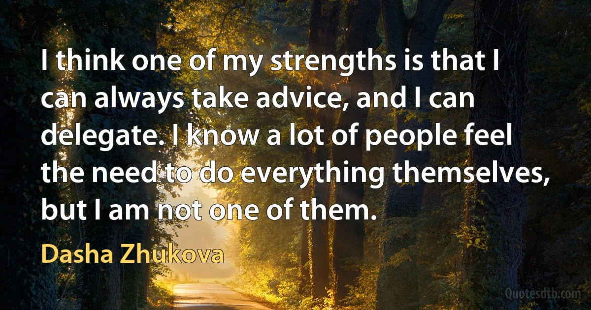 I think one of my strengths is that I can always take advice, and I can delegate. I know a lot of people feel the need to do everything themselves, but I am not one of them. (Dasha Zhukova)