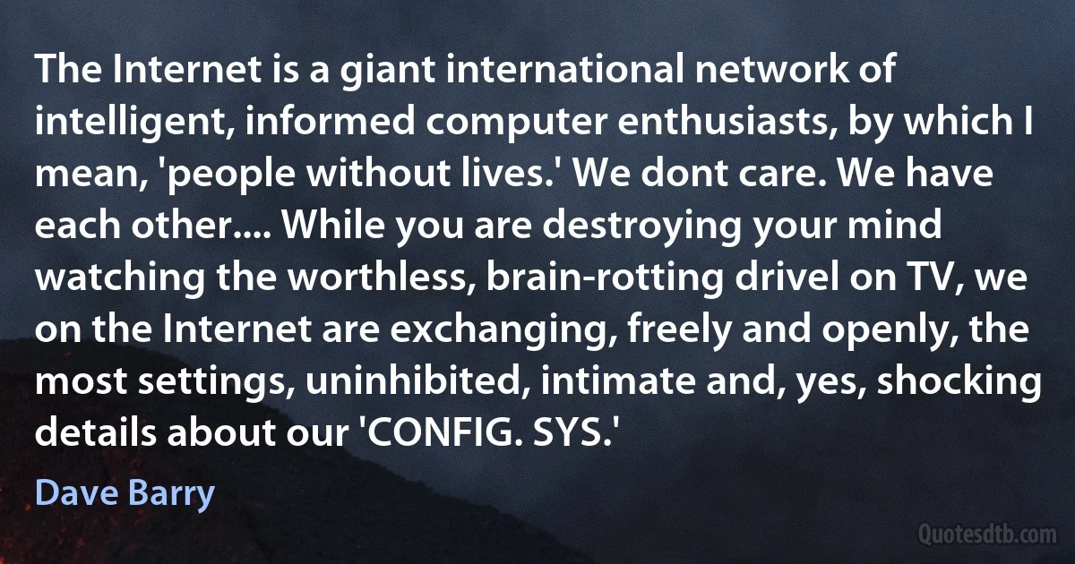 The Internet is a giant international network of intelligent, informed computer enthusiasts, by which I mean, 'people without lives.' We dont care. We have each other.... While you are destroying your mind watching the worthless, brain-rotting drivel on TV, we on the Internet are exchanging, freely and openly, the most settings, uninhibited, intimate and, yes, shocking details about our 'CONFIG. SYS.' (Dave Barry)