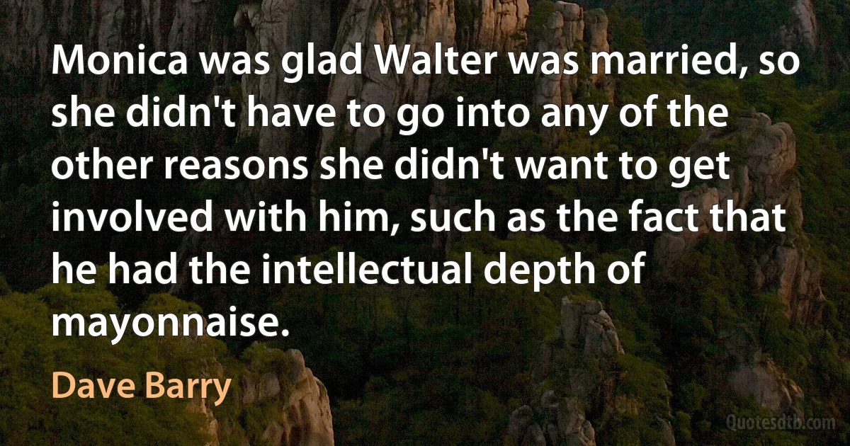 Monica was glad Walter was married, so she didn't have to go into any of the other reasons she didn't want to get involved with him, such as the fact that he had the intellectual depth of mayonnaise. (Dave Barry)