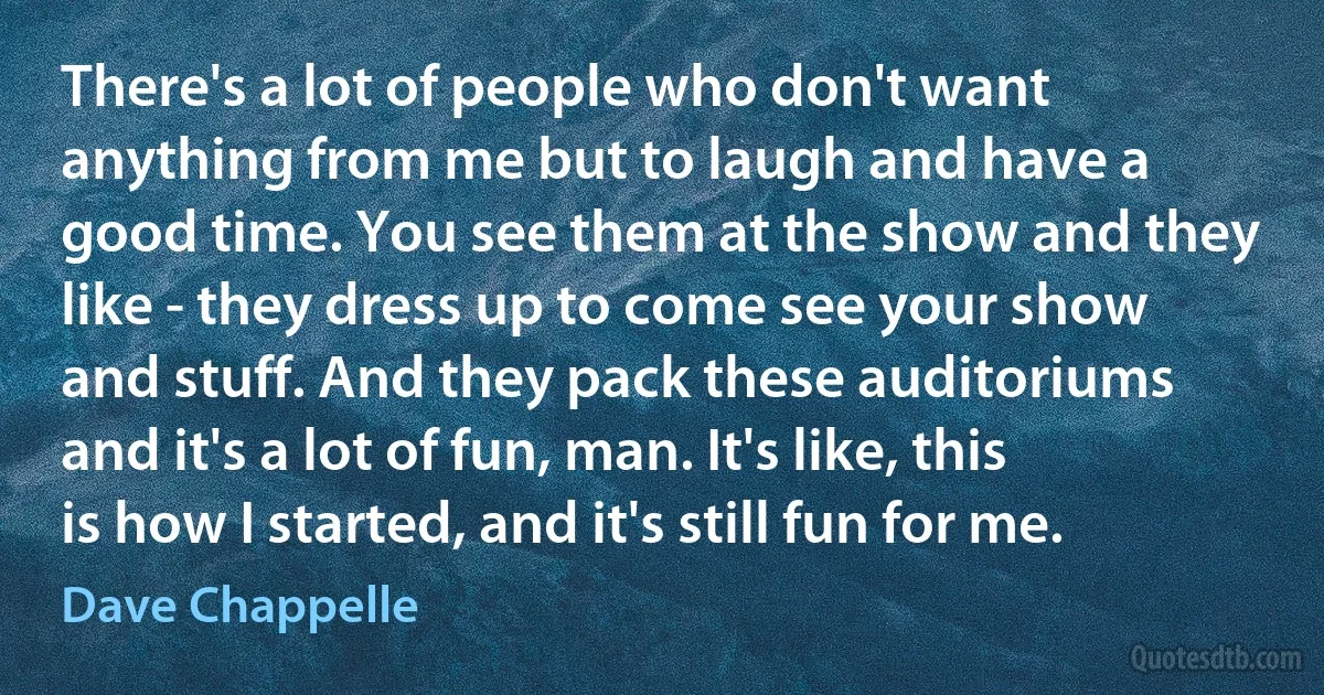 There's a lot of people who don't want anything from me but to laugh and have a good time. You see them at the show and they like - they dress up to come see your show and stuff. And they pack these auditoriums and it's a lot of fun, man. It's like, this is how I started, and it's still fun for me. (Dave Chappelle)