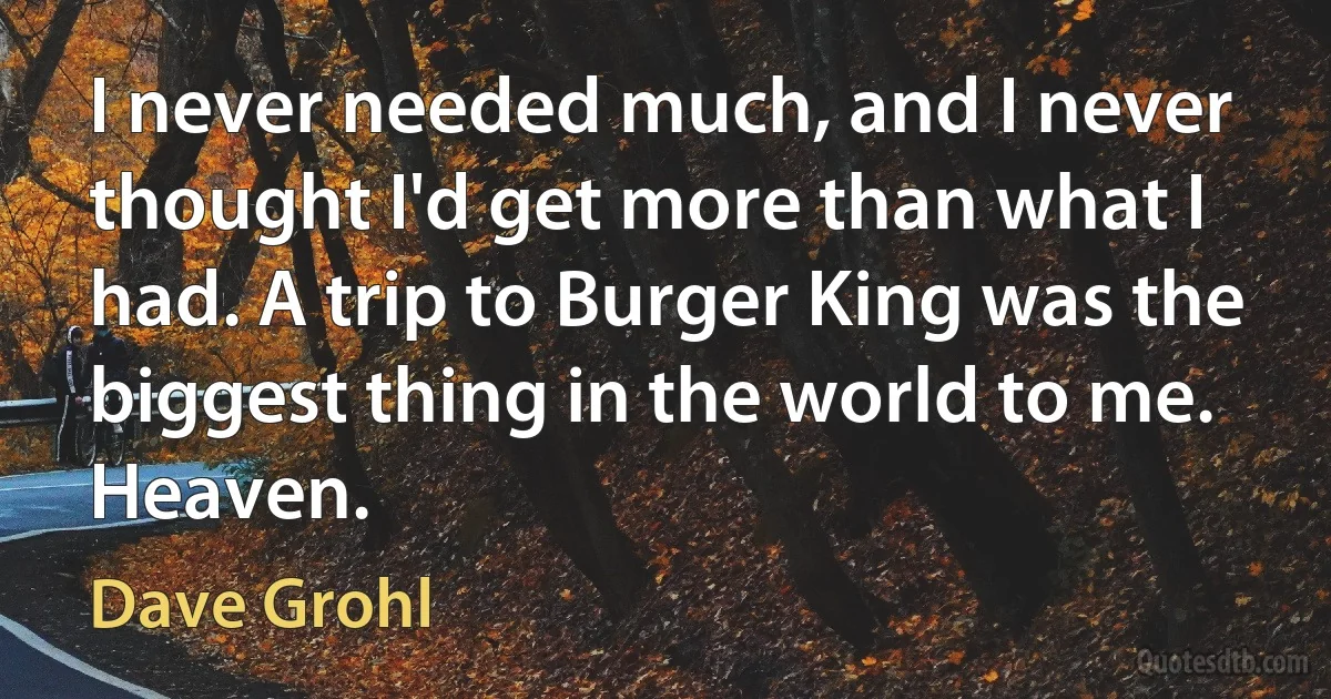 I never needed much, and I never thought I'd get more than what I had. A trip to Burger King was the biggest thing in the world to me. Heaven. (Dave Grohl)