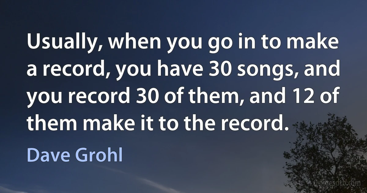 Usually, when you go in to make a record, you have 30 songs, and you record 30 of them, and 12 of them make it to the record. (Dave Grohl)