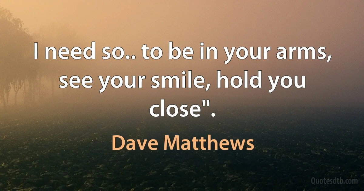 I need so.. to be in your arms, see your smile, hold you close". (Dave Matthews)