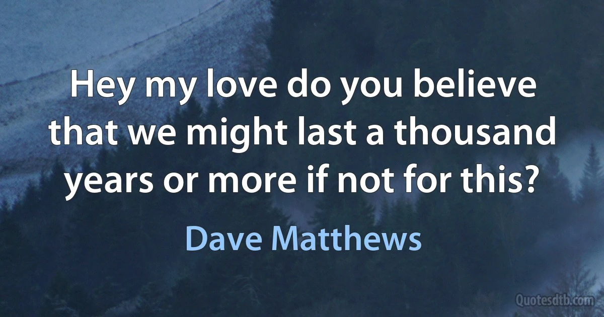 Hey my love do you believe that we might last a thousand years or more if not for this? (Dave Matthews)