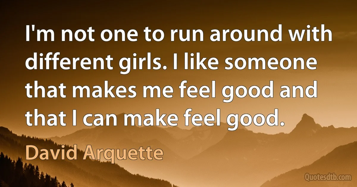 I'm not one to run around with different girls. I like someone that makes me feel good and that I can make feel good. (David Arquette)