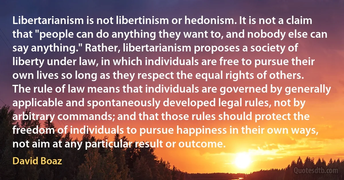 Libertarianism is not libertinism or hedonism. It is not a claim that "people can do anything they want to, and nobody else can say anything." Rather, libertarianism proposes a society of liberty under law, in which individuals are free to pursue their own lives so long as they respect the equal rights of others. The rule of law means that individuals are governed by generally applicable and spontaneously developed legal rules, not by arbitrary commands; and that those rules should protect the freedom of individuals to pursue happiness in their own ways, not aim at any particular result or outcome. (David Boaz)