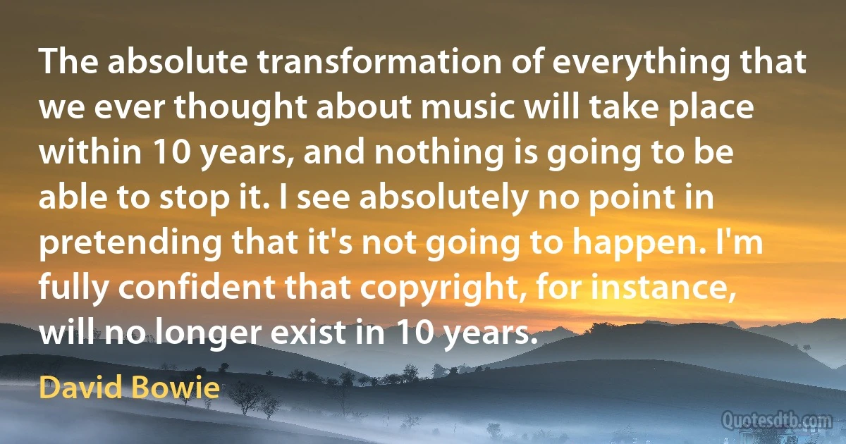 The absolute transformation of everything that we ever thought about music will take place within 10 years, and nothing is going to be able to stop it. I see absolutely no point in pretending that it's not going to happen. I'm fully confident that copyright, for instance, will no longer exist in 10 years. (David Bowie)