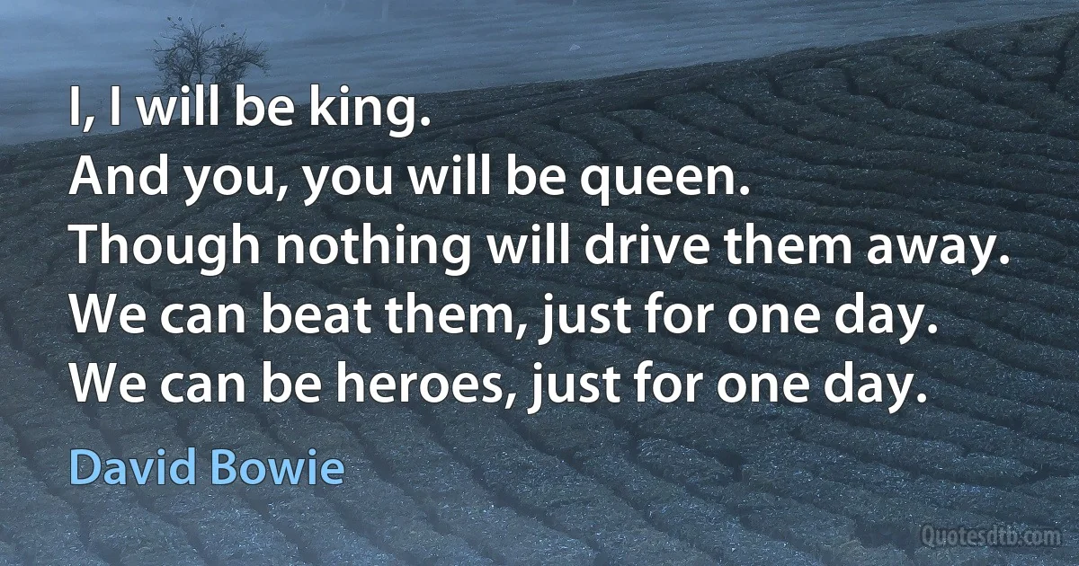 I, I will be king.
And you, you will be queen.
Though nothing will drive them away.
We can beat them, just for one day.
We can be heroes, just for one day. (David Bowie)