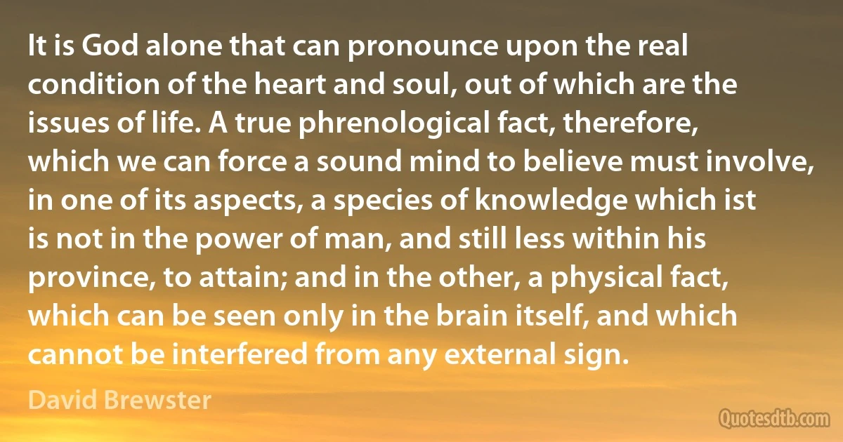 It is God alone that can pronounce upon the real condition of the heart and soul, out of which are the issues of life. A true phrenological fact, therefore, which we can force a sound mind to believe must involve, in one of its aspects, a species of knowledge which ist is not in the power of man, and still less within his province, to attain; and in the other, a physical fact, which can be seen only in the brain itself, and which cannot be interfered from any external sign. (David Brewster)