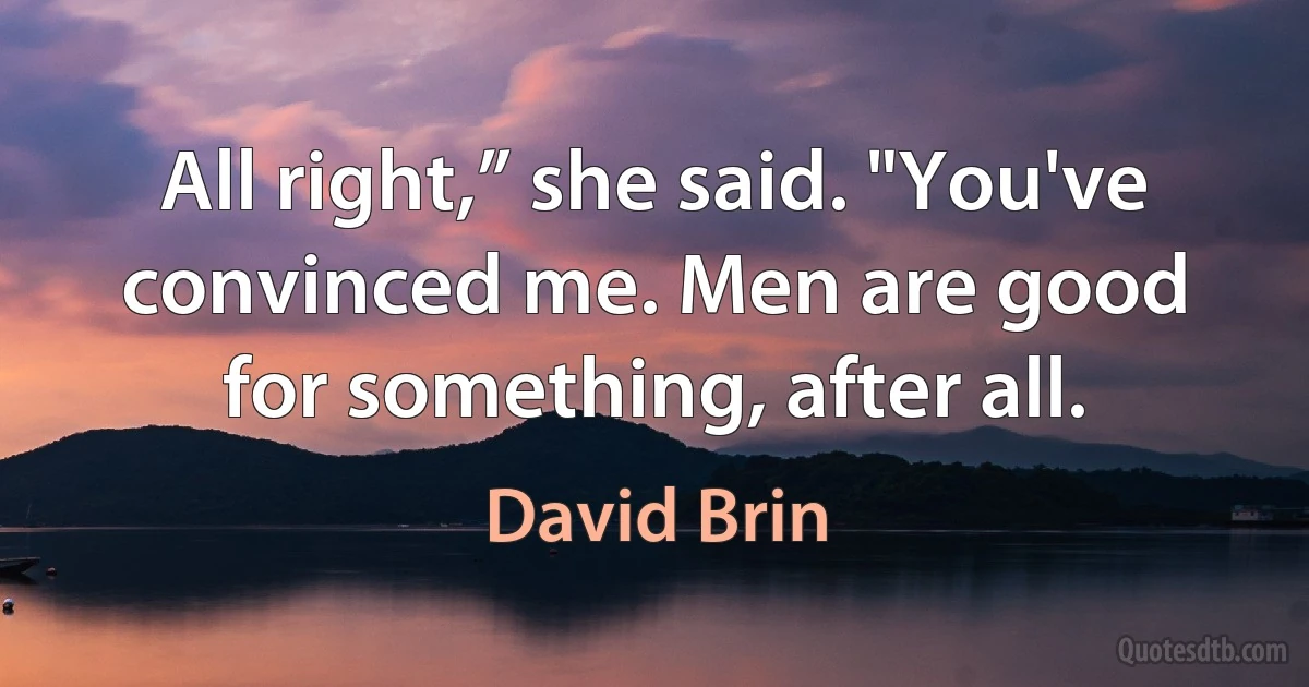 All right,” she said. "You've convinced me. Men are good for something, after all. (David Brin)