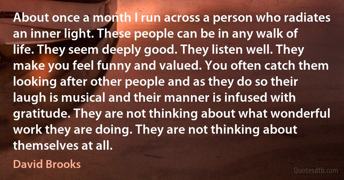 About once a month I run across a person who radiates an inner light. These people can be in any walk of life. They seem deeply good. They listen well. They make you feel funny and valued. You often catch them looking after other people and as they do so their laugh is musical and their manner is infused with gratitude. They are not thinking about what wonderful work they are doing. They are not thinking about themselves at all. (David Brooks)