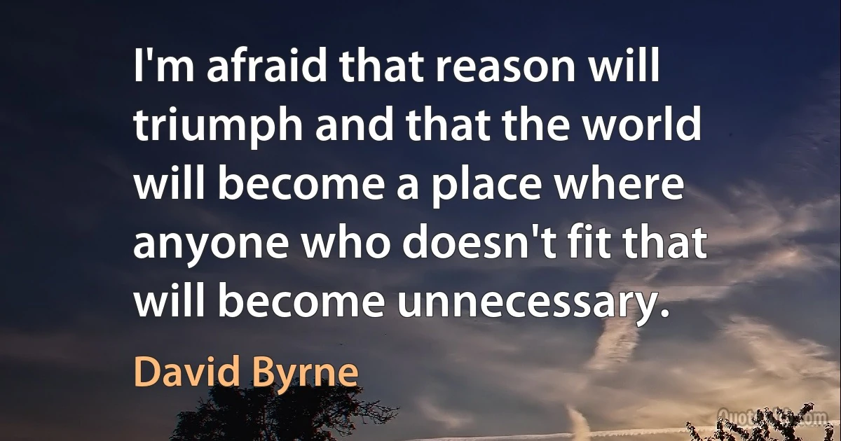 I'm afraid that reason will triumph and that the world will become a place where anyone who doesn't fit that will become unnecessary. (David Byrne)